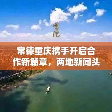常德重庆携手开启合作新篇章，两地新闻头条汇聚瞩目焦点