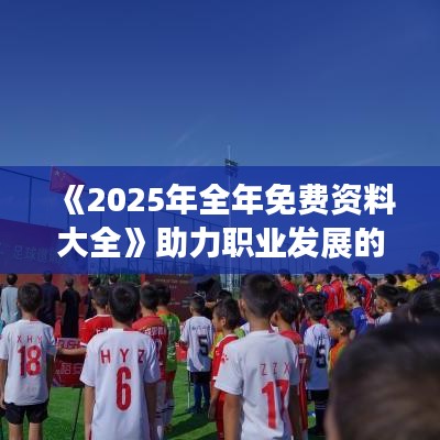 《2025年全年免费资料大全》助力职业发展的高效资源集