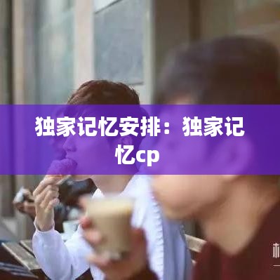 独家记忆安排：独家记忆cp 