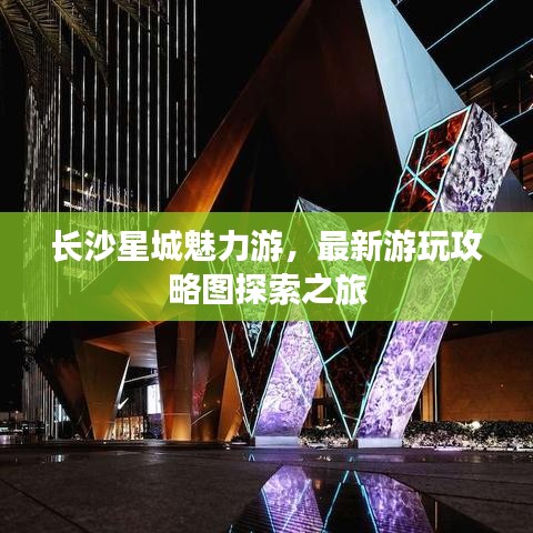 长沙星城魅力游，最新游玩攻略图探索之旅
