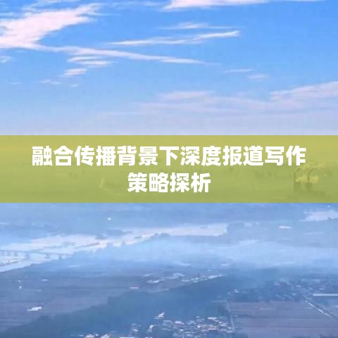 融合传播背景下深度报道写作策略探析