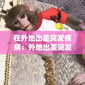 在外地出差突发疾病：外地出差突发疾病费用谁承担 