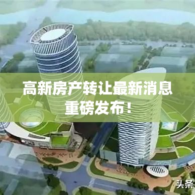 高新房产转让最新消息重磅发布！