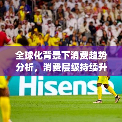 全球化背景下消费趋势分析，消费层级持续升级揭秘
