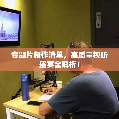 专题片制作清单，高质量视听盛宴全解析！