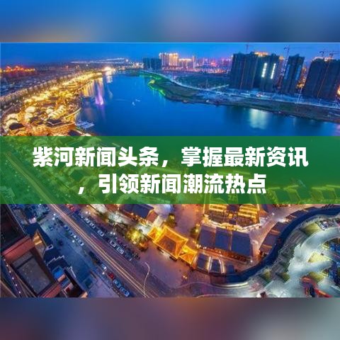 紫河新闻头条，掌握最新资讯，引领新闻潮流热点