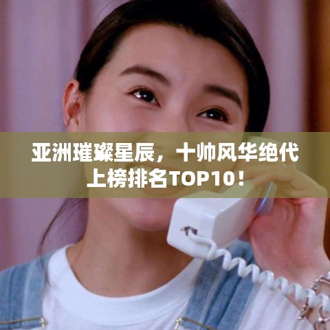 亚洲璀璨星辰，十帅风华绝代上榜排名TOP10！